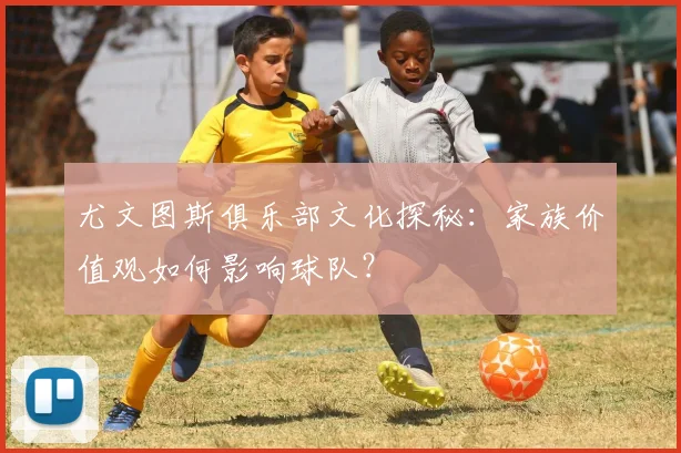 尤文图斯俱乐部文化探秘:家族价值观如何影响球队?