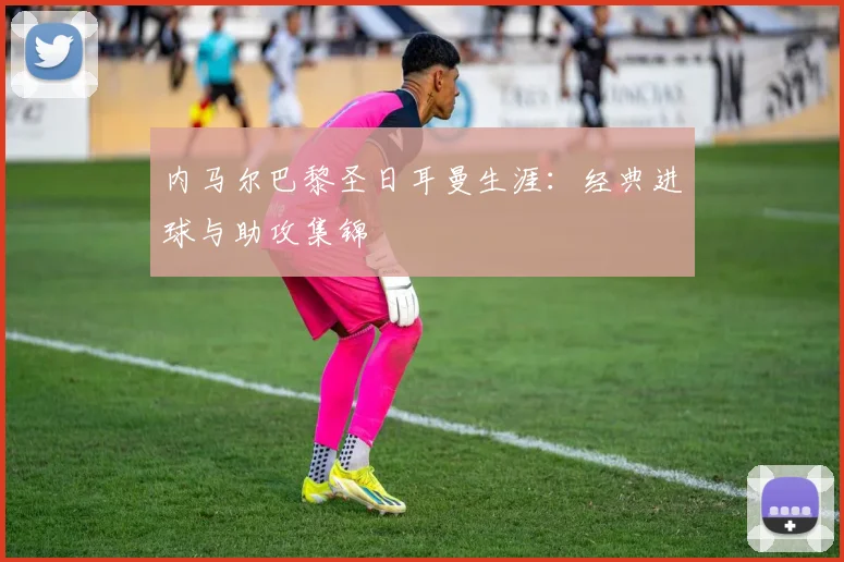 内马尔巴黎圣日耳曼生涯：经典进球与助攻集锦