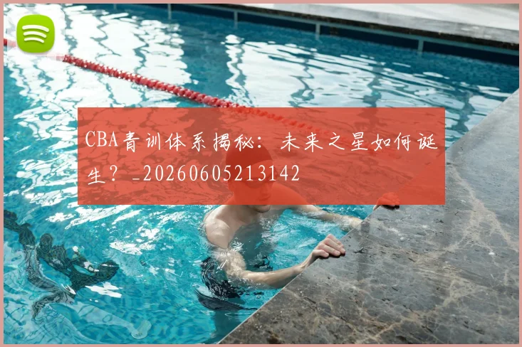 CBA青训体系揭秘：未来之星如何诞生？_20260605213142