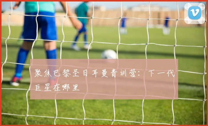 聚焦巴黎圣日耳曼青训营：下一代巨星在哪里