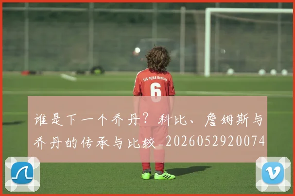 谁是下一个乔丹？科比、詹姆斯与乔丹的传承与比较_20260529200745_20260703181947