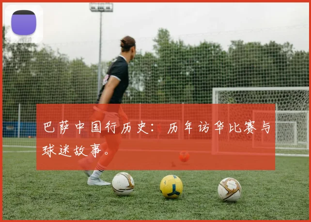 巴萨中国行历史:历年访华比赛与球迷故事。
