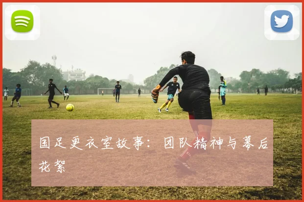 国足更衣室故事：团队精神与幕后花絮