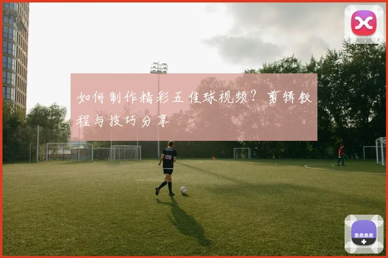 如何制作精彩五佳球视频？剪辑教程与技巧分享