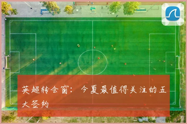 英超转会窗:今夏最值得关注的五大签约