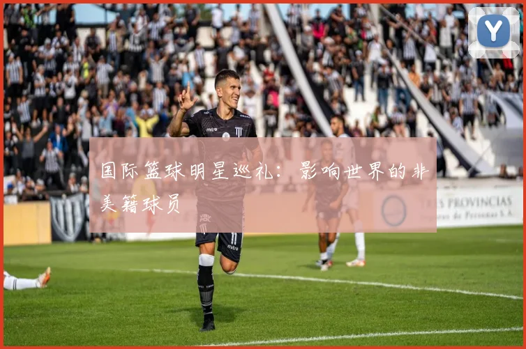 国际篮球明星巡礼:影响世界的非美籍球员