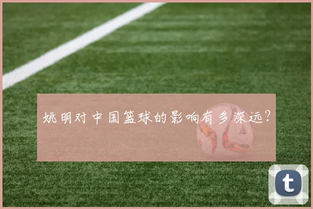 姚明对中国篮球的影响有多深远？