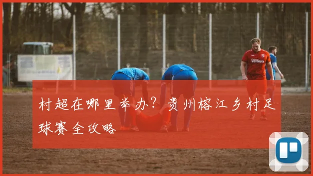 村超在哪里举办？贵州榕江乡村足球赛全攻略