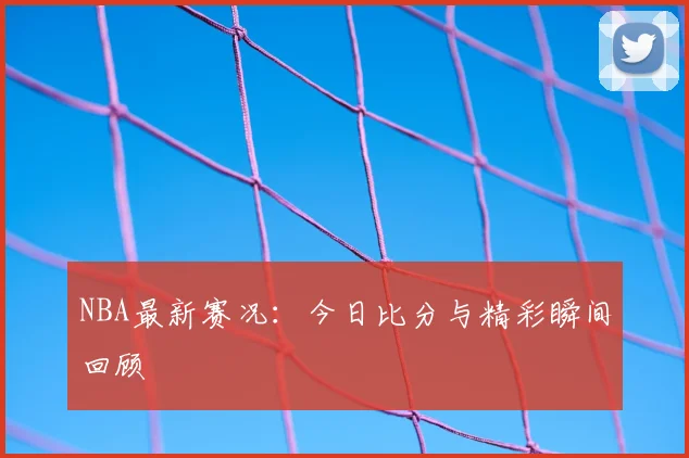 NBA最新赛况:今日比分与精彩瞬间回顾
