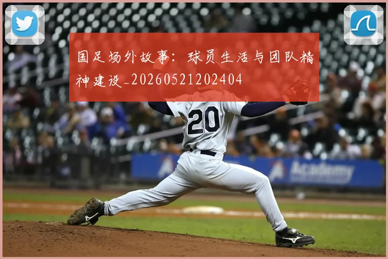 国足场外故事：球员生活与团队精神建设_20260521202404