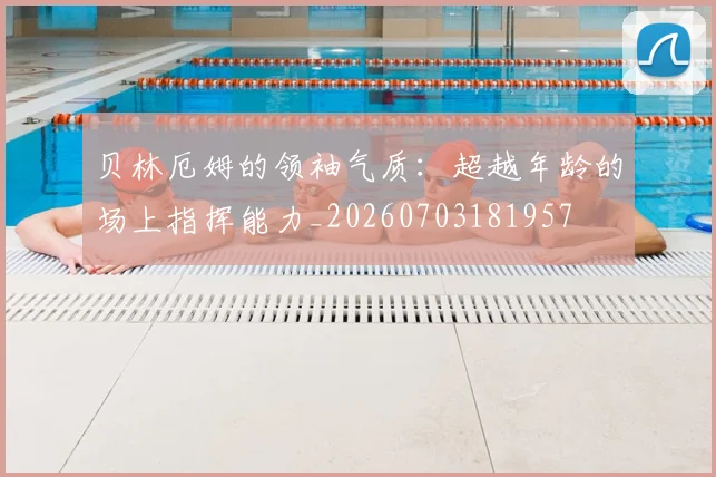 贝林厄姆的领袖气质：超越年龄的场上指挥能力_20260703181957