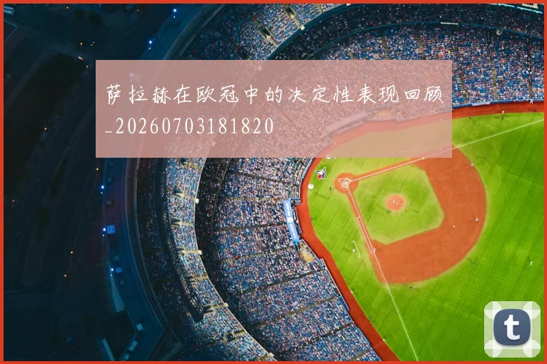 萨拉赫在欧冠中的决定性表现回顾_20260703181820