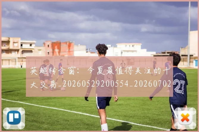 英超转会窗：今夏最值得关注的十大交易_20260529200554_20260702175000