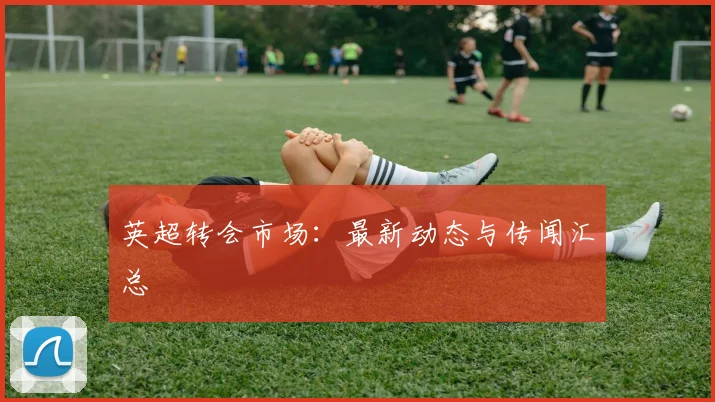 英超转会市场:最新动态与传闻汇总