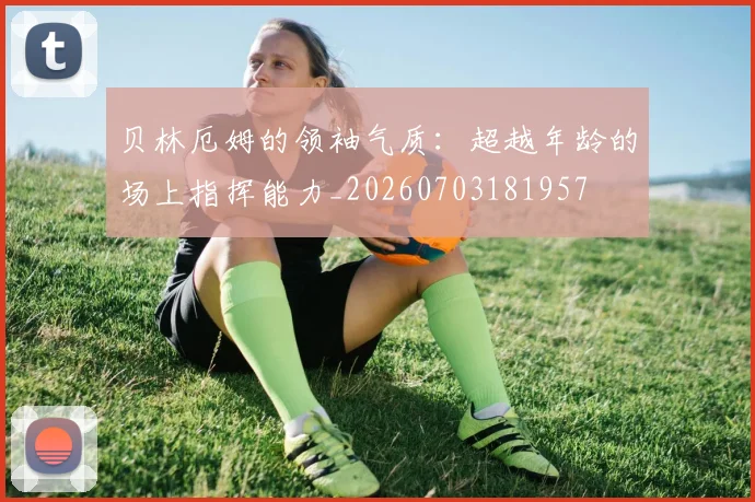 贝林厄姆的领袖气质:超越年龄的场上指挥能力_20260703181957