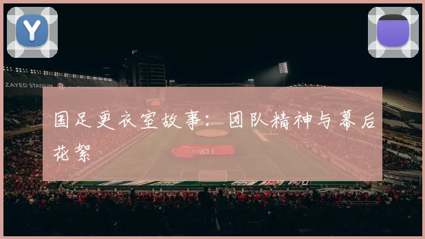 国足更衣室故事:团队精神与幕后花絮