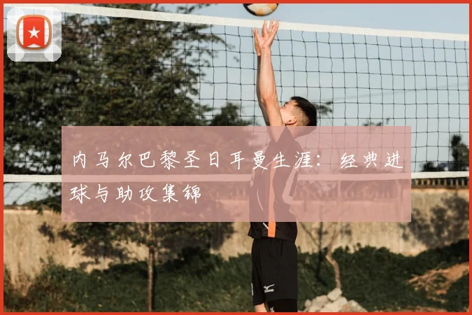 内马尔巴黎圣日耳曼生涯:经典进球与助攻集锦