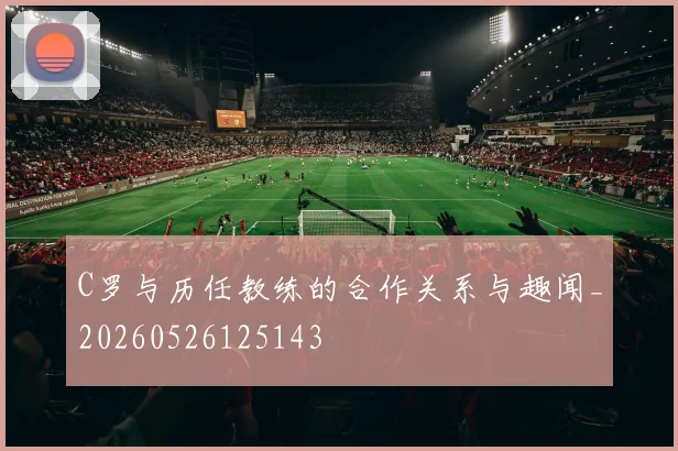 C罗与历任教练的合作关系与趣闻_20260526125143