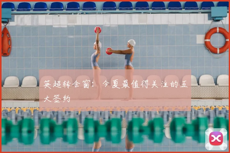 英超转会窗:今夏最值得关注的五大签约