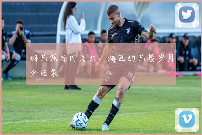 姆巴佩与内马尔、梅西的巴黎岁月全记录