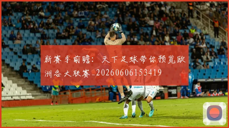 新赛季前瞻:天下足球带你预览欧洲各大联赛_20260606153419